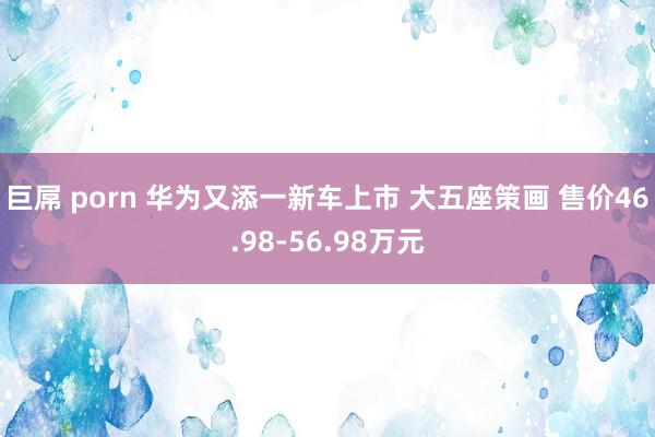 巨屌 porn 华为又添一新车上市 大五座策画 售价46.98-56.98万元