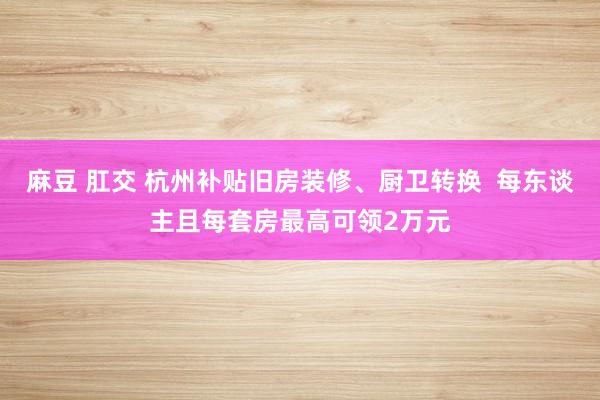 麻豆 肛交 杭州补贴旧房装修、厨卫转换  每东谈主且每套房最高可领2万元