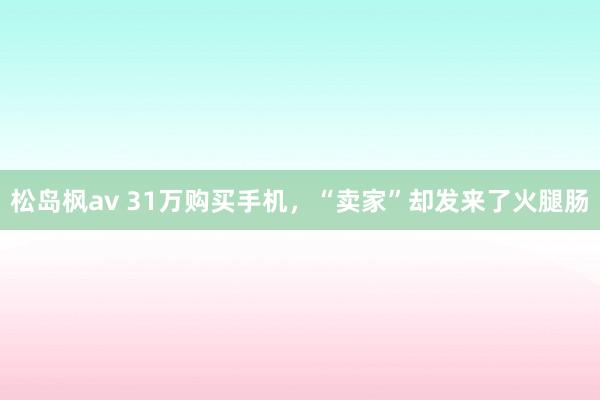 松岛枫av 31万购买手机，“卖家”却发来了火腿肠