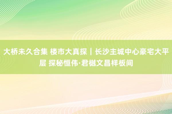 大桥未久合集 楼市大真探|长沙主城中心豪宅大平层 探秘恒伟·君樾文昌样板间