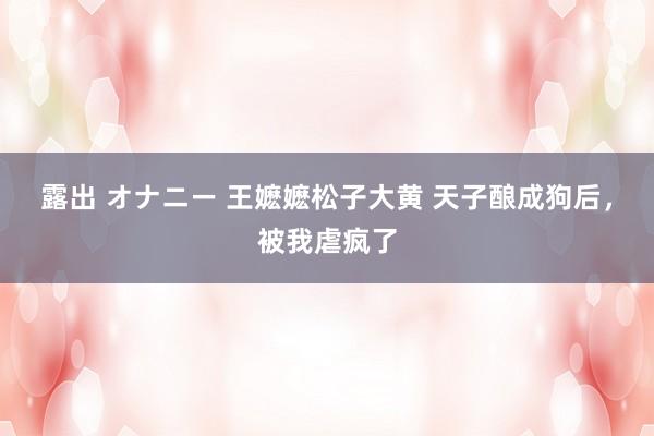 露出 オナニー 王嬷嬷松子大黄 天子酿成狗后，被我虐疯了