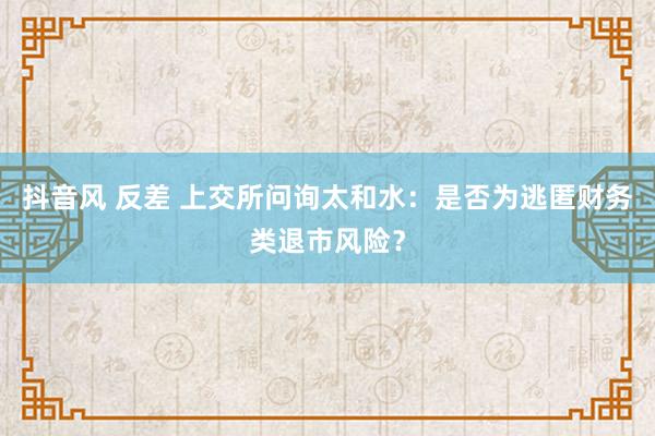 抖音风 反差 上交所问询太和水：是否为逃匿财务类退市风险？