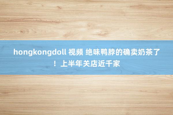 hongkongdoll 视频 绝味鸭脖的确卖奶茶了！上半年关店近千家