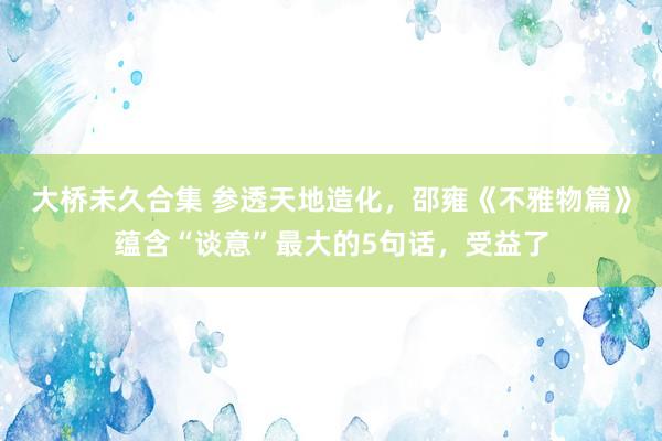 大桥未久合集 参透天地造化，邵雍《不雅物篇》蕴含“谈意”最大的5句话，受益了
