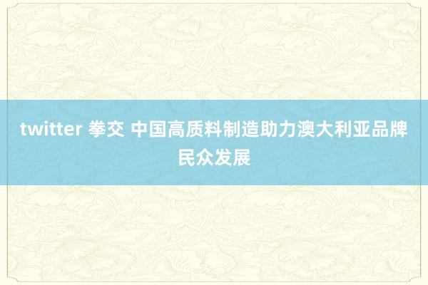 twitter 拳交 中国高质料制造助力澳大利亚品牌民众发展