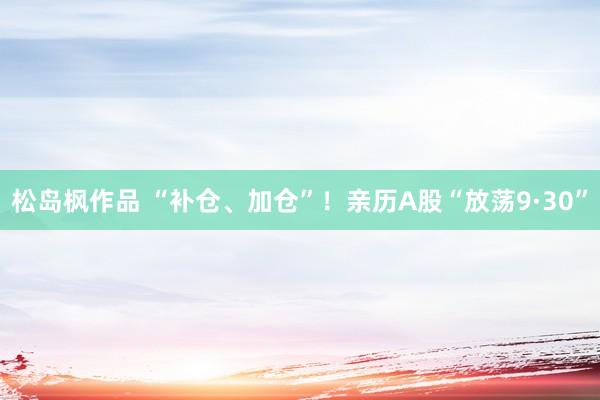 松岛枫作品 “补仓、加仓”！亲历A股“放荡9·30”