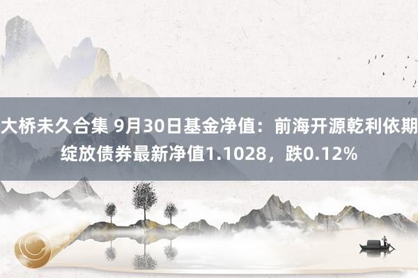 大桥未久合集 9月30日基金净值：前海开源乾利依期绽放债券最新净值1.1028，跌0.12%