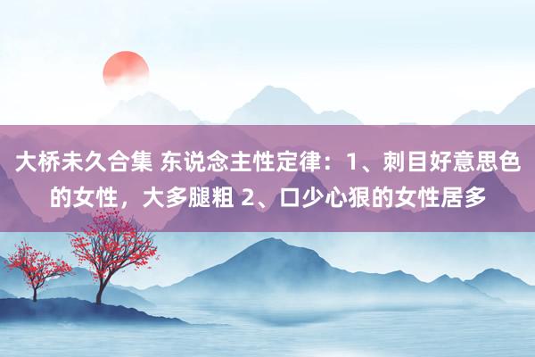 大桥未久合集 东说念主性定律:1、刺目好意思色的女性,大多腿粗 2、口少心狠的女性居多