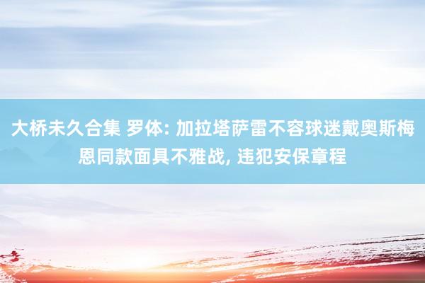 大桥未久合集 罗体: 加拉塔萨雷不容球迷戴奥斯梅恩同款面具不雅战， 违犯安保章程