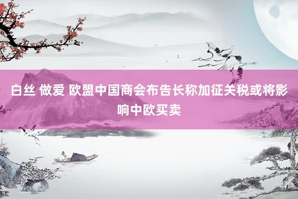 白丝 做爱 欧盟中国商会布告长称加征关税或将影响中欧买卖