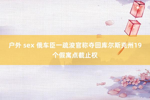 户外 sex 俄车臣一疏浚官称夺回库尔斯克州19个假寓点截止权
