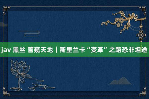 jav 黑丝 管窥天地｜斯里兰卡“变革”之路恐非坦途