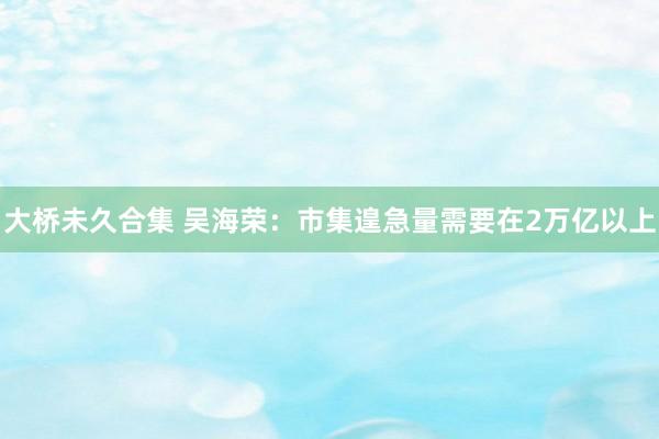 大桥未久合集 吴海荣:市集遑急量需要在2万亿以上