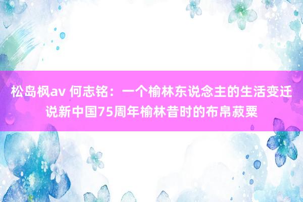 松岛枫av 何志铭：一个榆林东说念主的生活变迁说新中国75周年榆林昔时的布帛菽粟