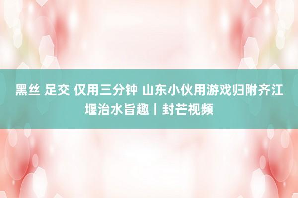 黑丝 足交 仅用三分钟 山东小伙用游戏归附齐江堰治水旨趣丨封芒视频