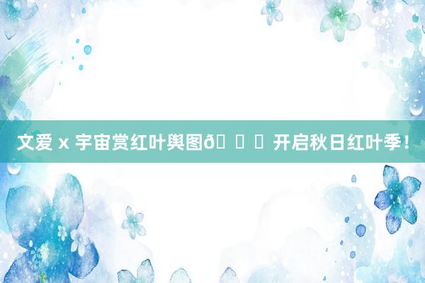 文爱 x 宇宙赏红叶舆图🍁开启秋日红叶季!