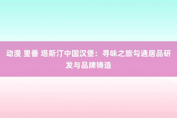 动漫 里番 塔斯汀中国汉堡：寻味之旅勾通居品研发与品牌铸造