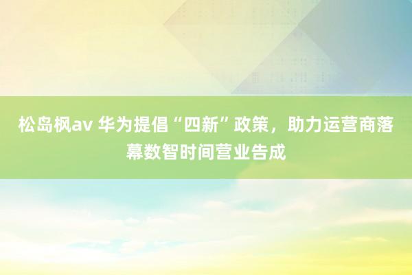 松岛枫av 华为提倡“四新”政策,助力运营商落幕数智时间营业告成