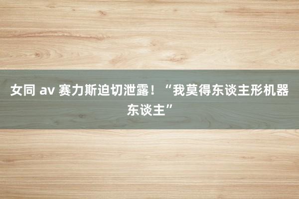 女同 av 赛力斯迫切泄露!“我莫得东谈主形机器东谈主”