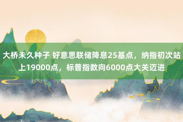 大桥未久种子 好意思联储降息25基点，纳指初次站上19000点，标普指数向6000点大关迈进