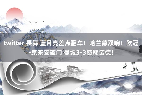 twitter 裸舞 蓝月亮差点翻车！哈兰德双响！欧冠-京东安破门 曼城3-3费耶诺德！