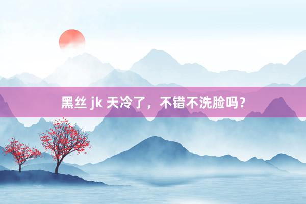 黑丝 jk 天冷了，不错不洗脸吗？