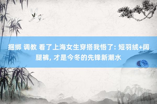 捆绑 调教 看了上海女生穿搭我悟了: 短羽绒+阔腿裤， 才是今冬的先锋新潮水