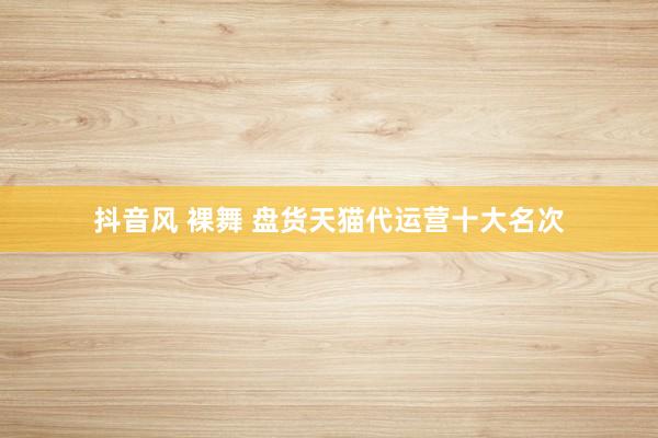 抖音风 裸舞 盘货天猫代运营十大名次