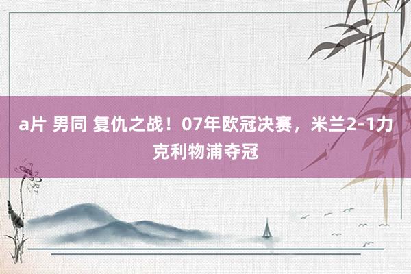 a片 男同 复仇之战！07年欧冠决赛，米兰2-1力克利物浦夺冠