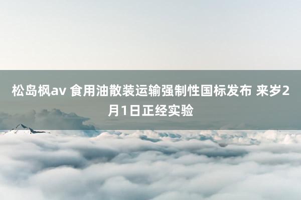 松岛枫av 食用油散装运输强制性国标发布 来岁2月1日正经实验