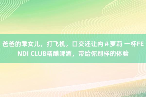 爸爸的乖女儿，打飞机，口交还让禸＃萝莉 一杯FENDI CLUB精酿啤酒，带给你别样的体验