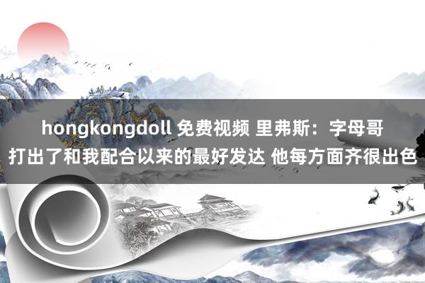hongkongdoll 免费视频 里弗斯：字母哥打出了和我配合以来的最好发达 他每方面齐很出色