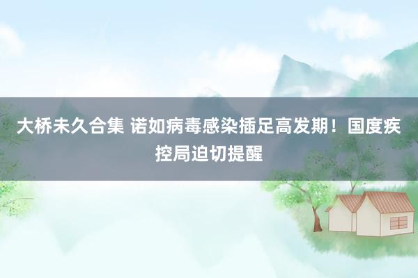 大桥未久合集 诺如病毒感染插足高发期!国度疾控局迫切提醒