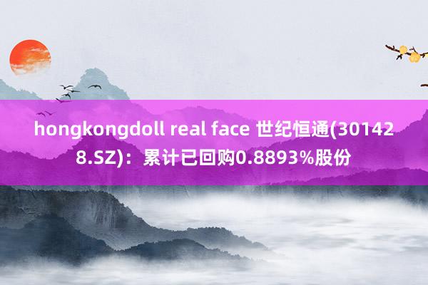 hongkongdoll real face 世纪恒通(301428.SZ)：累计已回购0.8893%股份