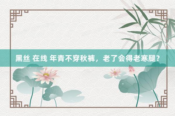 黑丝 在线 年青不穿秋裤，老了会得老寒腿？