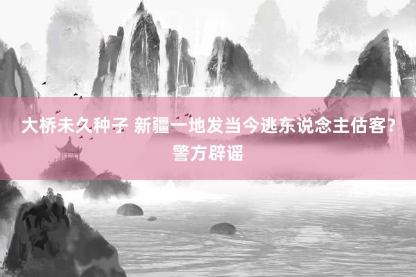 大桥未久种子 新疆一地发当今逃东说念主估客？警方辟谣
