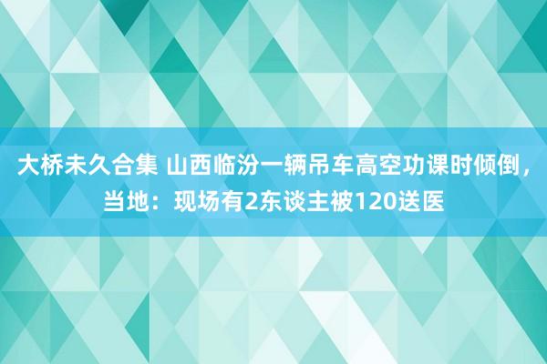 大桥未久合集 山西临汾一辆吊车高空功课时倾倒，当地：现场有2东谈主被120送医