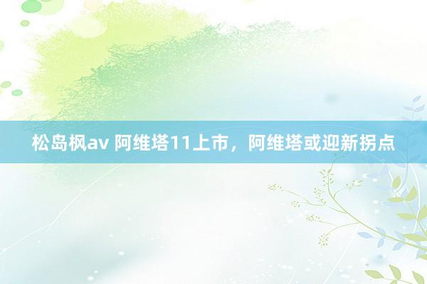松岛枫av 阿维塔11上市，阿维塔或迎新拐点