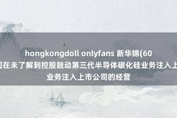 hongkongdoll onlyfans 新华锦(600735.SH)：现在未了解到控股鼓动第三代半导体碳化硅业务注入上市公司的经营