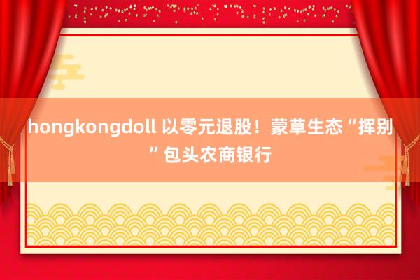 hongkongdoll 以零元退股！蒙草生态“挥别”包头农商银行