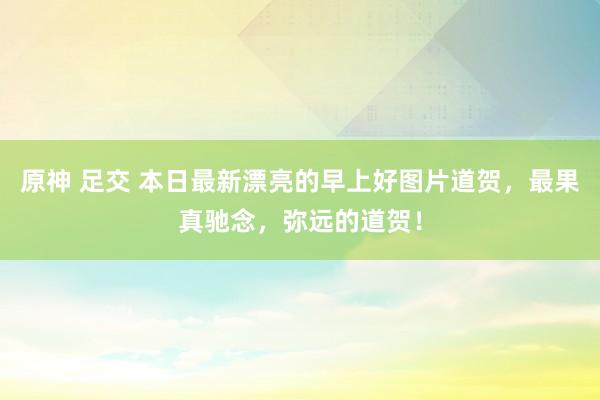原神 足交 本日最新漂亮的早上好图片道贺，最果真驰念，弥远的道贺！