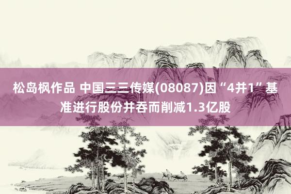 松岛枫作品 中国三三传媒(08087)因“4并1”基准进行股份并吞而削减1.3亿股