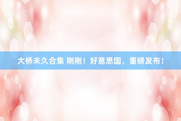 大桥未久合集 刚刚！好意思国，重磅发布！