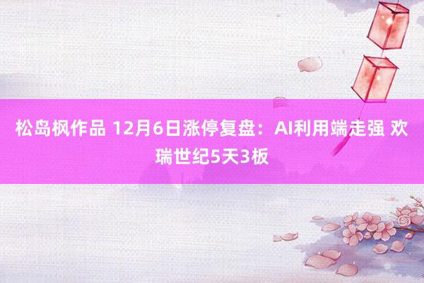 松岛枫作品 12月6日涨停复盘：AI利用端走强 欢瑞世纪5天3板
