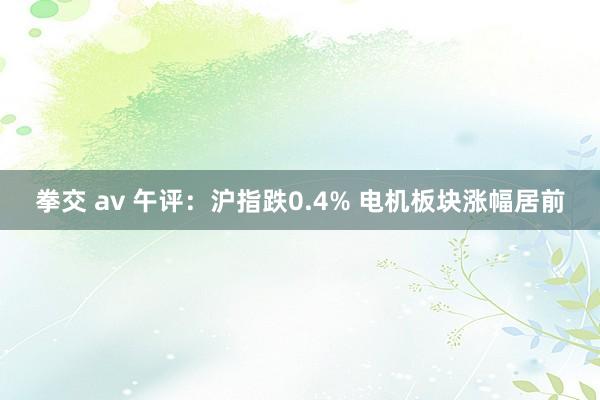 拳交 av 午评：沪指跌0.4% 电机板块涨幅居前