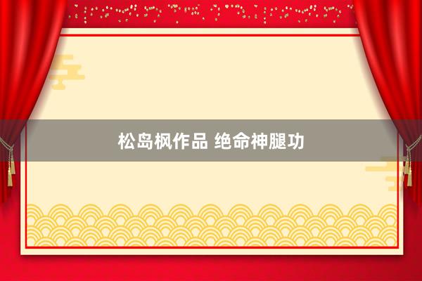 松岛枫作品 绝命神腿功