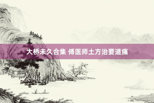 大桥未久合集 傅医师土方治要道痛