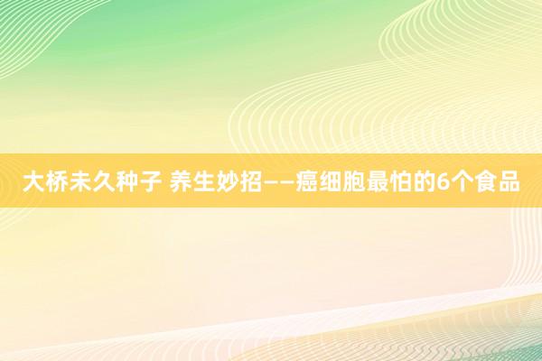 大桥未久种子 养生妙招——癌细胞最怕的6个食品