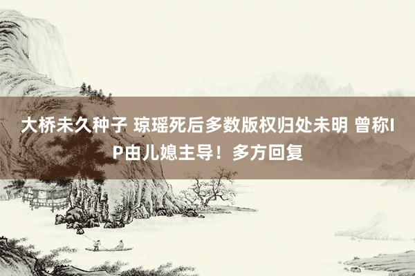 大桥未久种子 琼瑶死后多数版权归处未明 曾称IP由儿媳主导！多方回复