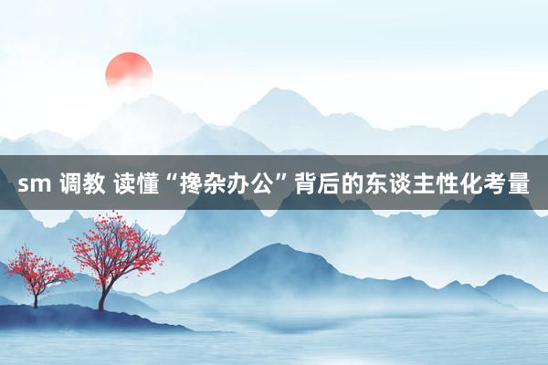 sm 调教 读懂“搀杂办公”背后的东谈主性化考量